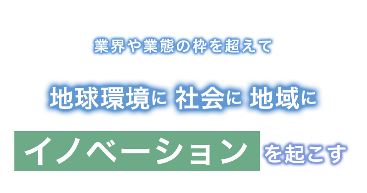 業界や業態の枠を超えて地球環境に社会に地域にイノベーションを起こす